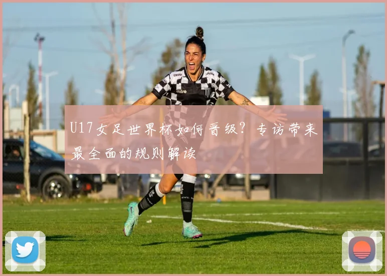 U17女足世界杯如何晋级？专访带来最全面的规则解读