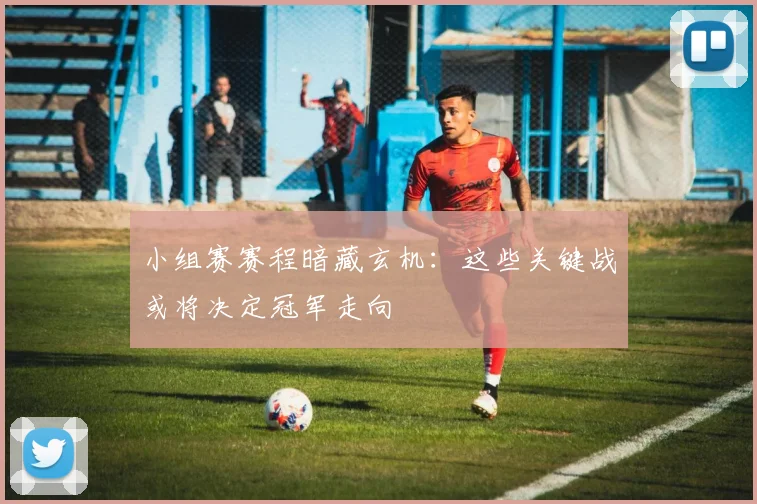 小组赛赛程暗藏玄机：这些关键战或将决定冠军走向