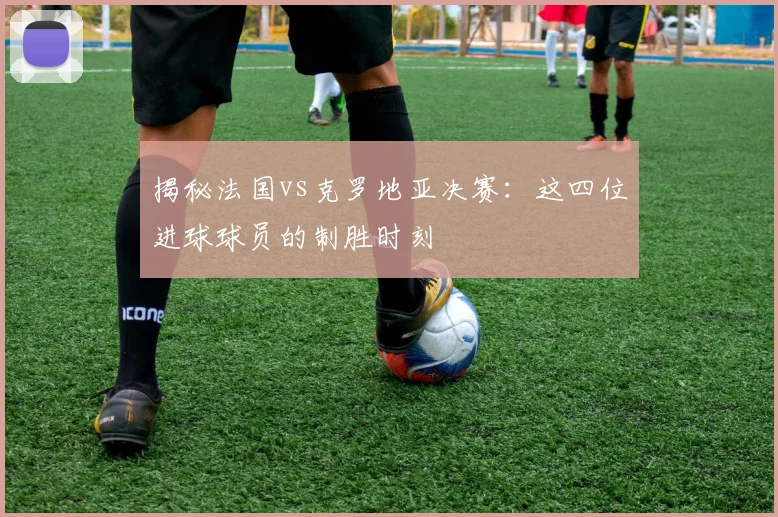 揭秘法国vs克罗地亚决赛：这四位进球球员的制胜时刻