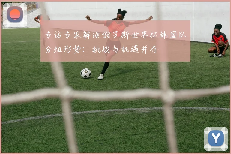 专访专家解读俄罗斯世界杯韩国队分组形势：挑战与机遇并存
