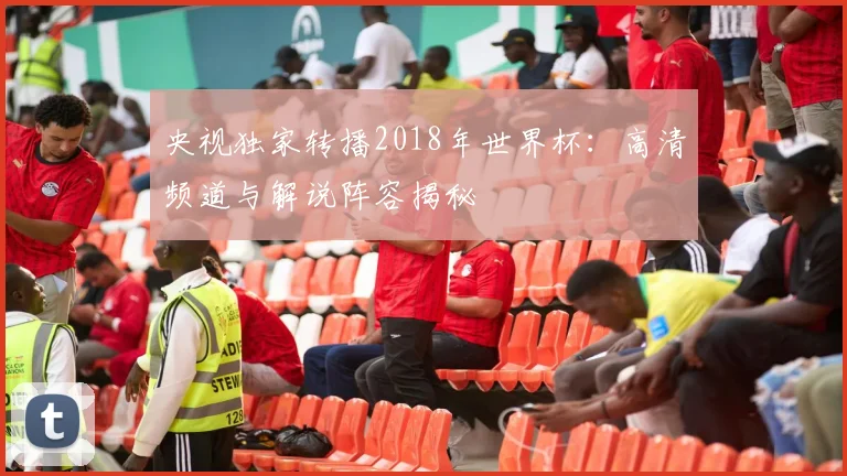 央视独家转播2018年世界杯：高清频道与解说阵容揭秘
