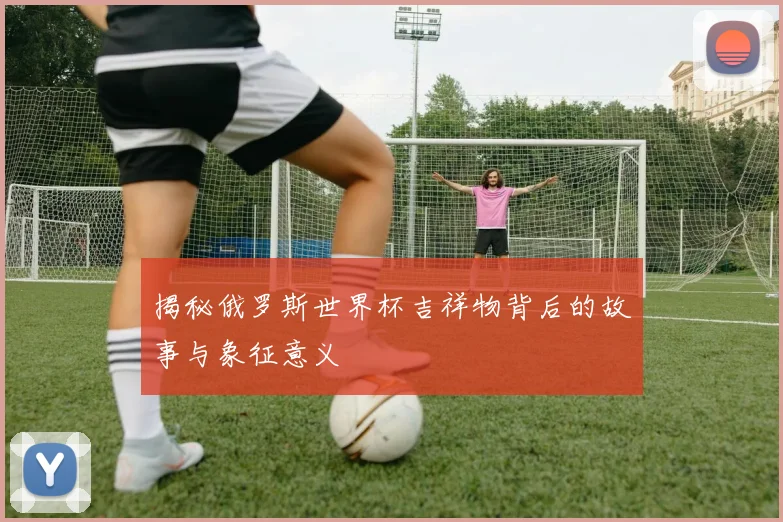 揭秘俄罗斯世界杯吉祥物背后的故事与象征意义