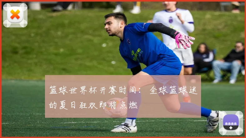 篮球世界杯开赛时间：全球篮球迷的夏日狂欢即将点燃