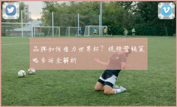品牌如何借力世界杯？视频营销策略专访全解析