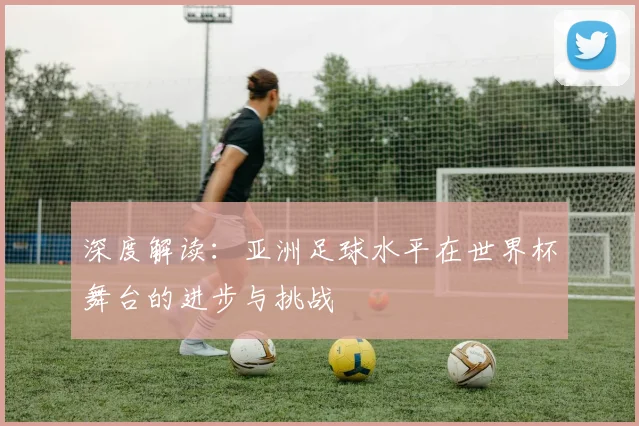 深度解读：亚洲足球水平在世界杯舞台的进步与挑战