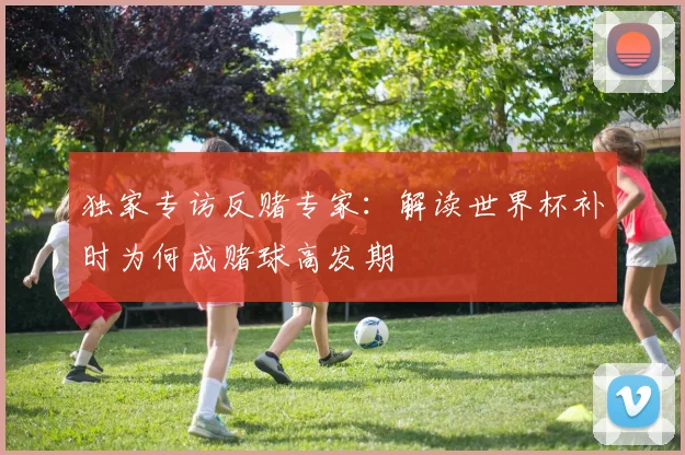 独家专访反赌专家：解读世界杯补时为何成赌球高发期