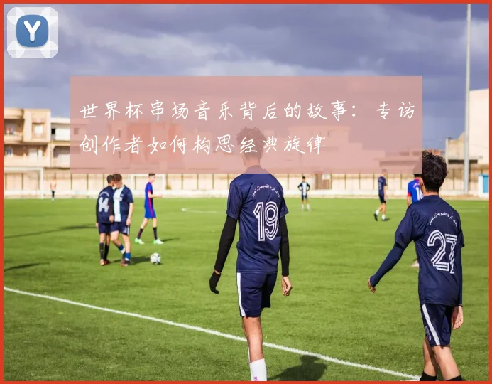 世界杯串场音乐背后的故事:专访创作者如何构思经典旋律