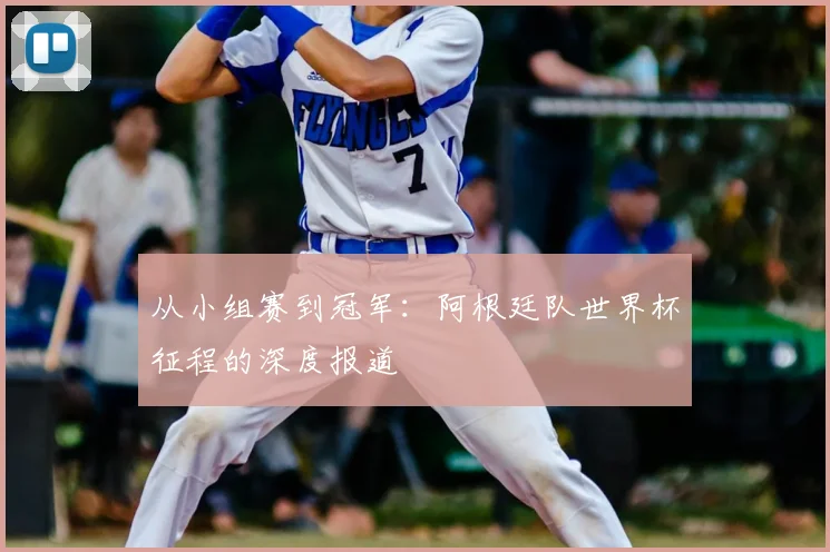 从小组赛到冠军：阿根廷队世界杯征程的深度报道