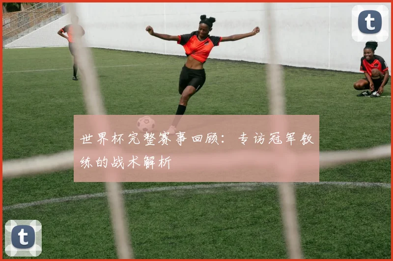 世界杯完整赛事回顾：专访冠军教练的战术解析