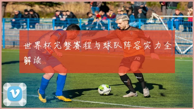 世界杯完整赛程与球队阵容实力全解读