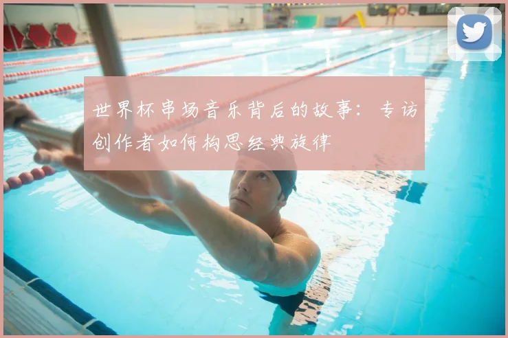 世界杯串场音乐背后的故事:专访创作者如何构思经典旋律
