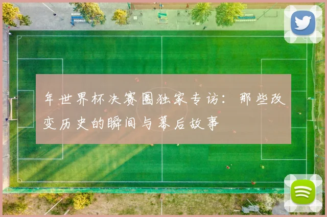 年世界杯决赛圈独家专访：那些改变历史的瞬间与幕后故事