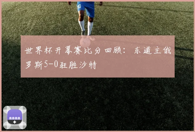 世界杯开幕赛比分回顾:东道主俄罗斯5-0狂胜沙特