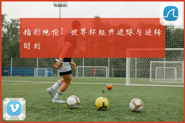 精彩绝伦！世界杯经典进球与逆转时刻