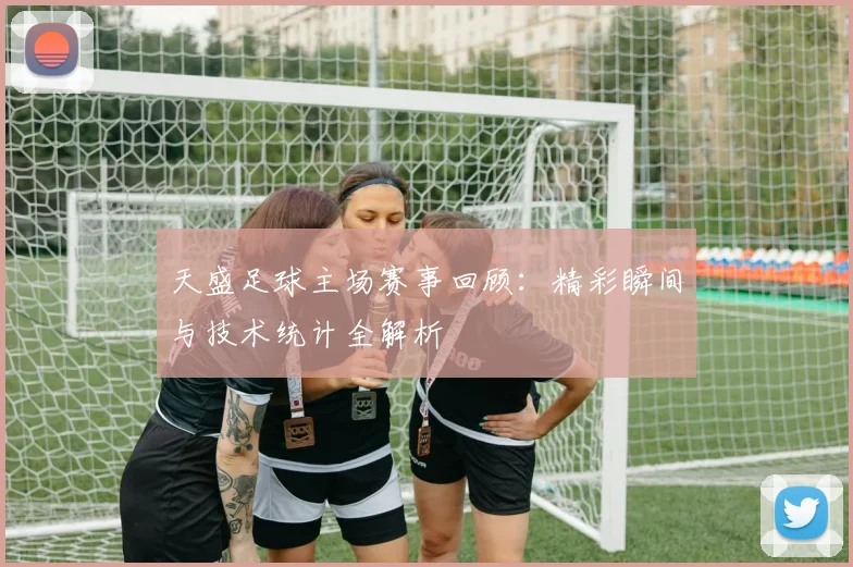 天盛足球主场赛事回顾：精彩瞬间与技术统计全解析
