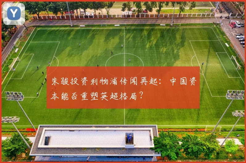 朱骏投资利物浦传闻再起:中国资本能否重塑英超格局?