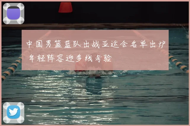 中国男篮蓝队出战亚运会名单出炉 年轻阵容迎多线考验