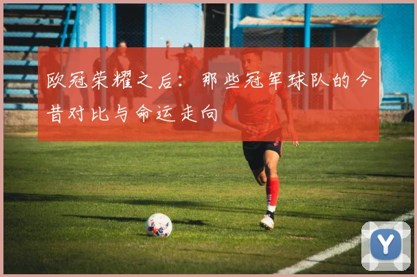 欧冠荣耀之后：那些冠军球队的今昔对比与命运走向