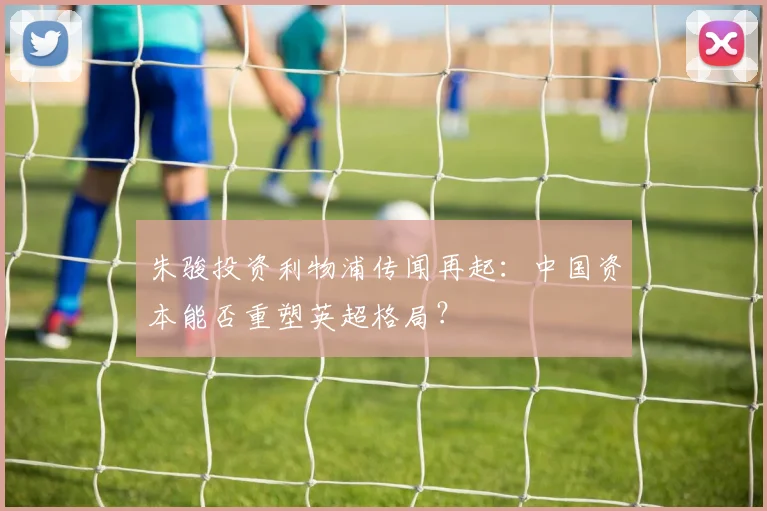 朱骏投资利物浦传闻再起：中国资本能否重塑英超格局？
